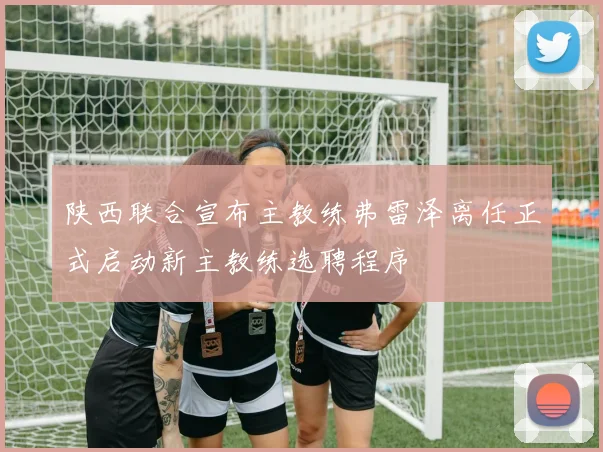 陕西联合宣布主教练弗雷泽离任正式启动新主教练选聘程序