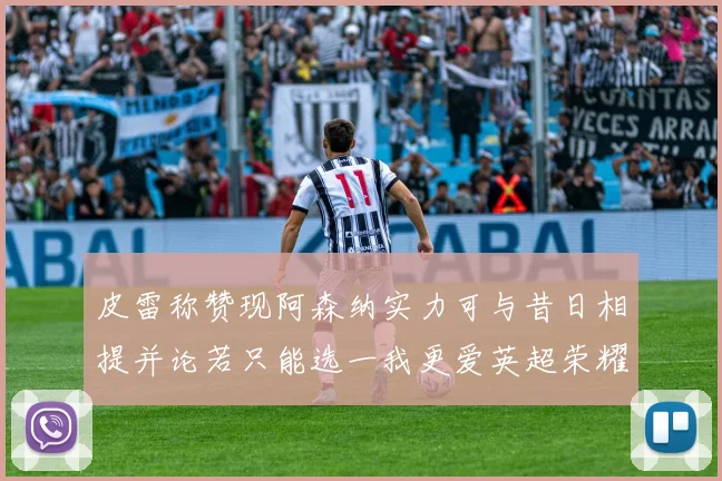 皮雷称赞现阿森纳实力可与昔日相提并论若只能选一我更爱英超荣耀