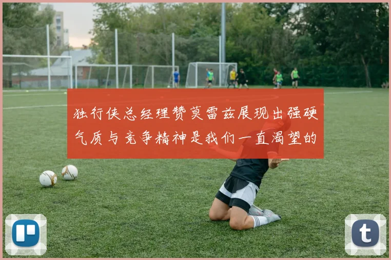 独行侠总经理赞莫雷兹展现出强硬气质与竞争精神是我们一直渴望的特质