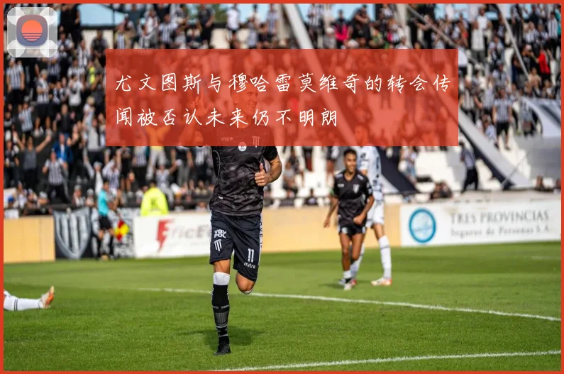尤文图斯与穆哈雷莫维奇的转会传闻被否认未来仍不明朗