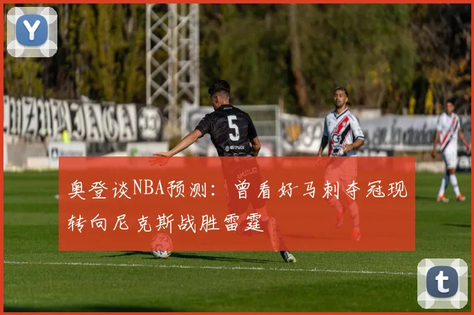 奥登谈NBA预测：曾看好马刺夺冠现转向尼克斯战胜雷霆