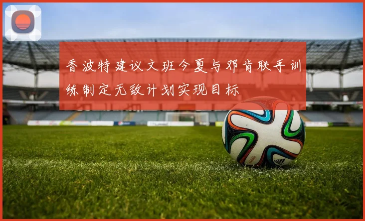 香波特建议文班今夏与邓肯联手训练制定无敌计划实现目标