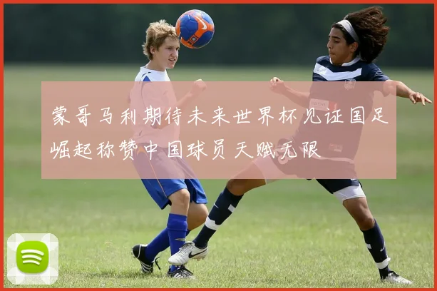 蒙哥马利期待未来世界杯见证国足崛起称赞中国球员天赋无限