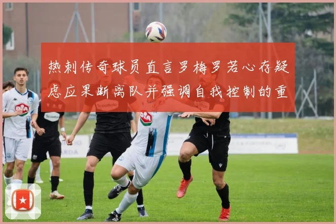 热刺传奇球员直言罗梅罗若心存疑虑应果断离队并强调自我控制的重要性