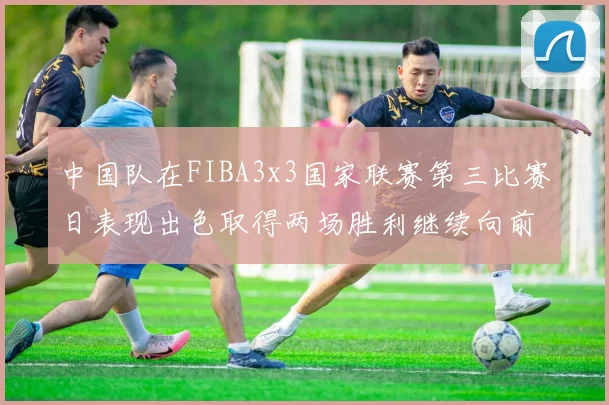 中国队在FIBA3x3国家联赛第三比赛日表现出色取得两场胜利继续向前迈进