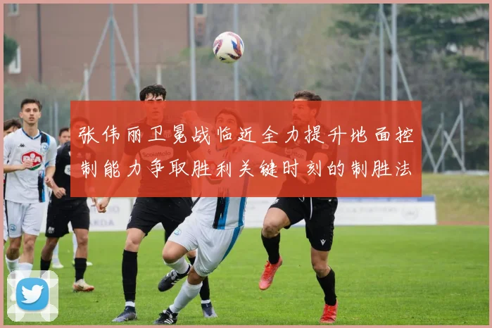 张伟丽卫冕战临近全力提升地面控制能力争取胜利关键时刻的制胜法宝
