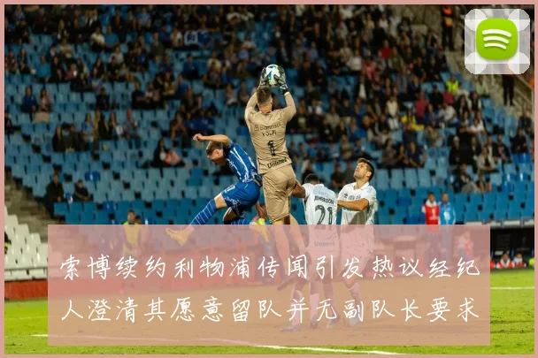 索博续约利物浦传闻引发热议经纪人澄清其愿意留队并无副队长要求