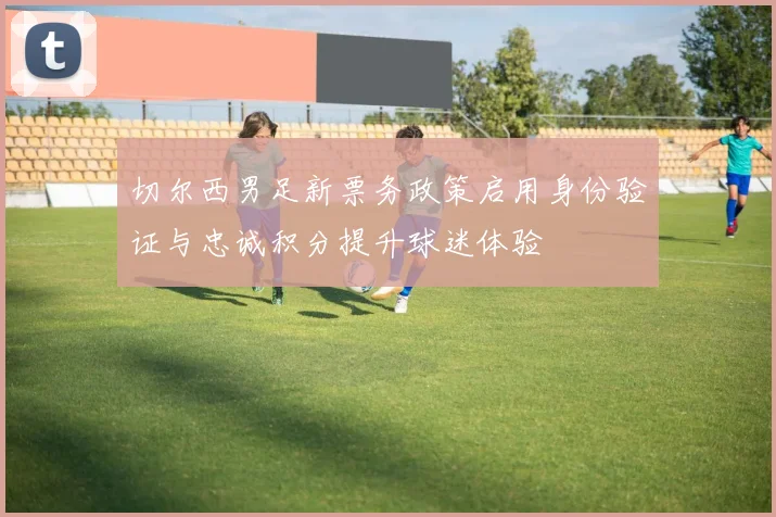 切尔西男足新票务政策启用身份验证与忠诚积分提升球迷体验