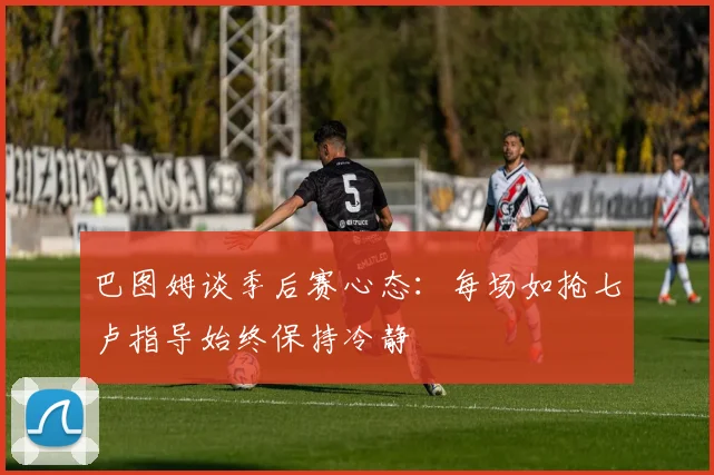 巴图姆谈季后赛心态：每场如抢七卢指导始终保持冷静