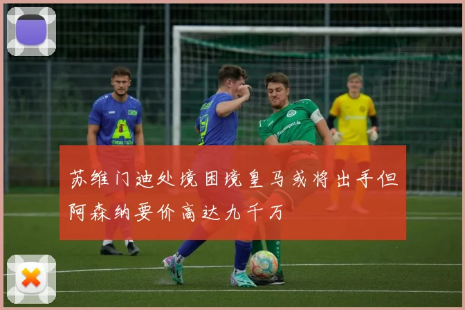 苏维门迪处境困境皇马或将出手但阿森纳要价高达九千万