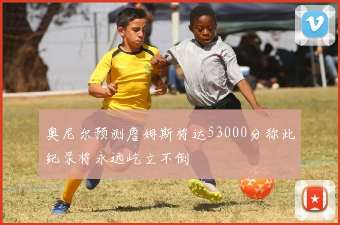 奥尼尔预测詹姆斯将达53000分称此纪录将永远屹立不倒