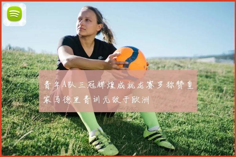 青年A队三冠辉煌成就龙赛罗称赞皇家马德里青训无敌于欧洲