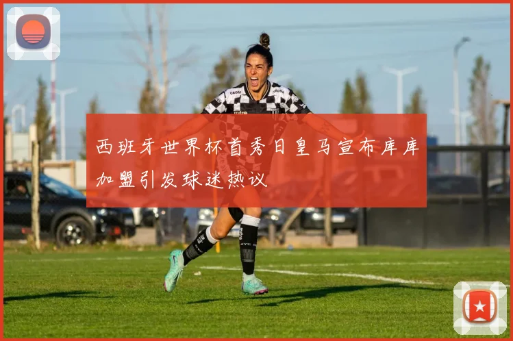 西班牙世界杯首秀日皇马宣布库库加盟引发球迷热议
