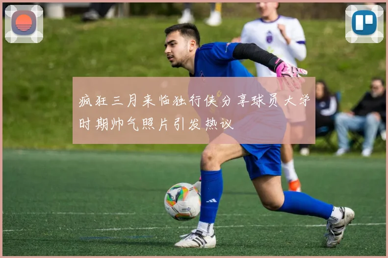 疯狂三月来临独行侠分享球员大学时期帅气照片引发热议