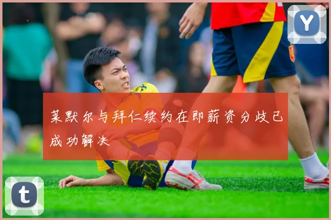 莱默尔与拜仁续约在即薪资分歧已成功解决
