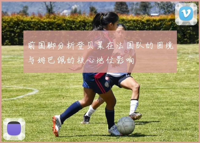 前国脚分析登贝莱在法国队的困境与姆巴佩的核心地位影响