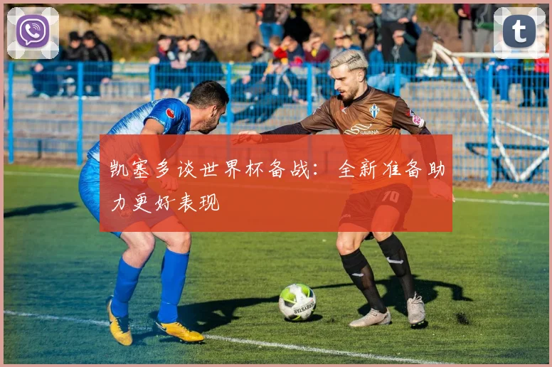 凯塞多谈世界杯备战：全新准备助力更好表现