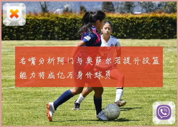 名嘴分析阿门与奥萨尔若提升投篮能力将成亿万身价球员