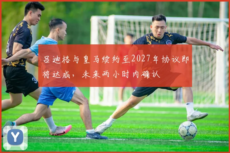 吕迪格与皇马续约至2027年协议即将达成，未来两小时内确认