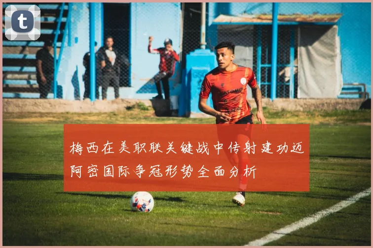 梅西在美职联关键战中传射建功迈阿密国际争冠形势全面分析