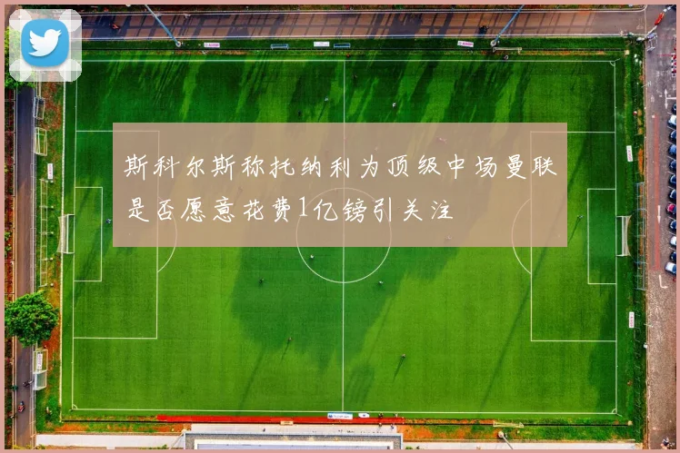 斯科尔斯称托纳利为顶级中场曼联是否愿意花费1亿镑引关注