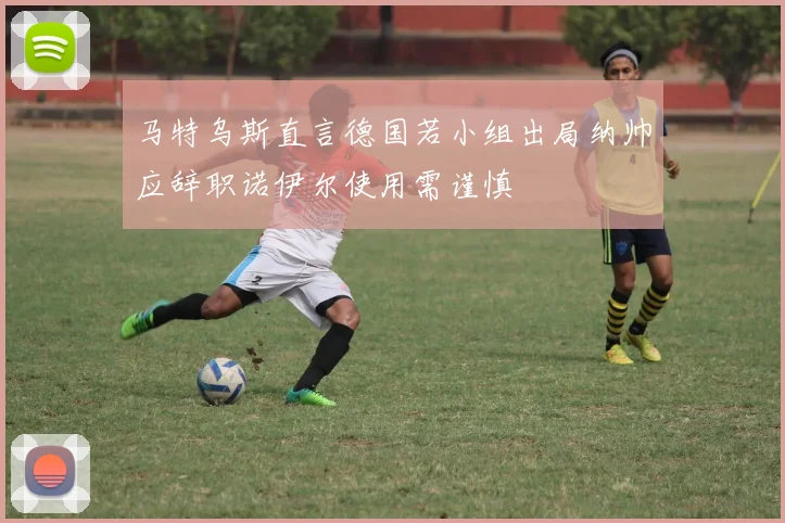 马特乌斯直言德国若小组出局纳帅应辞职诺伊尔使用需谨慎