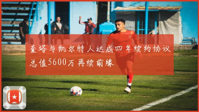 奎塔与凯尔特人达成四年续约协议总值5600万再续前缘